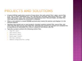  A typical ASP.Net application consists of many items: the web content files (.aspx), source files
(e.g., the .cs files), assemblies (e.g., the .dll files and .exe files), data source files (e.g., .mdb
files), references, icons, user controls and miscellaneous other files and folders. All these files
that make up the website are contained in a Solution.
 When a new website is created VB2008 automatically creates the solution and displays it in the
solution explorer.
 Solutions may contain one or more projects. A project contains content files, source files, and
other files like data sources and image files. Generally the contents of a project are compiled into
an assembly as an executable file (.exe) or a dynamic link library (.dll) file.
 Typically a project contains the following content files:
 Page file (.aspx)
 User control (.ascx)
 Web service (.asmx)
 Master page (.master)
 Site map (.sitemap)
 Website configuration file (.config)
 