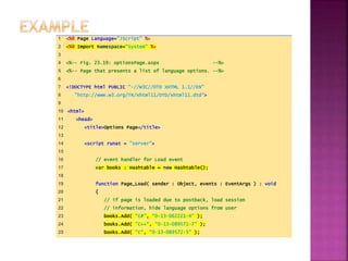 1 <%@ Page Language="JScript" %>
2 <%@ Import Namespace="System" %>
3
4 <%-- Fig. 23.19: optionsPage.aspx --%>
5 <%-- Page that presents a list of language options. --%>
6
7 <!DOCTYPE html PUBLIC "-//W3C//DTD XHTML 1.1//EN"
8 "http://www.w3.org/TR/xhtml11/DTD/xhtml11.dtd">
9
10 <html>
11 <head>
12 <title>Options Page</title>
13
14 <script runat = "server">
15
16 // event handler for Load event
17 var books : Hashtable = new Hashtable();
18
19 function Page_Load( sender : Object, events : EventArgs ) : void
20 {
21 // if page is loaded due to postback, load session
22 // information, hide language options from user
23 books.Add( "C#", "0-13-062221-4" );
24 books.Add( "C++", "0-13-089571-7" );
25 books.Add( "C", "0-13-089572-5" );
 