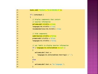 26 books.Add( "Python", "0-13-092361-3" );
27
28 if ( IsPostBack )
29 {
30 // display components that contain
31 // session information
32 welcomeLabel.Visible = true;
33 languageLink.Visible = true;
34 recommendationsLink.Visible = true;
35
36 // hide components
37 submitButton.Visible = false;
38 promptLabel.Visible = false;
39 languageList.Visible = false;
40
41 // set labels to display Session information
42 if ( languageList.SelectedItem != null )
43 {
44 welcomeLabel.Text +=
45 languageList.SelectedItem.ToString() + ".";
46 }
47 else
48 {
49 welcomeLabel.Text += "no language.";
50 }
 