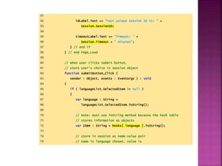 51
52 idLabel.Text += "Your unique session ID is: " +
53 Session.SessionID;
54
55 timeoutLabel.Text += "Timeout: " +
56 Session.Timeout + " minutes";
57 } // end if
58 } // end Page_Load
59
60 // when user clicks Submit button,
61 // store user's choice in session object
62 function submitButton_Click (
63 sender : Object, events : EventArgs ) : void
64 {
65 if ( languageList.SelectedItem != null )
66 {
67 var language : String =
68 languageList.SelectedItem.ToString();
69
70 // note: must use ToString method because the hash table
71 // stores information as objects
72 var ISBN : String = books[ language ].ToString();
73
74 // store in session as name-value pair
75 // name is language chosen, value is
 