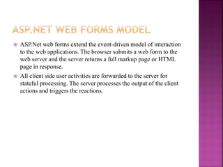  ASP.Net web forms extend the event-driven model of interaction
to the web applications. The browser submits a web form to the
web server and the server returns a full markup page or HTML
page in response.
 All client side user activities are forwarded to the server for
stateful processing. The server processes the output of the client
actions and triggers the reactions.
 