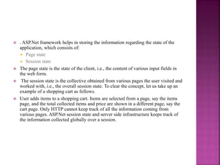 . ASP.Net framework helps in storing the information regarding the state of the
application, which consists of:
 Page state
 Session state
 The page state is the state of the client, i.e., the content of various input fields in
the web form.
 The session state is the collective obtained from various pages the user visited and
worked with, i.e., the overall session state. To clear the concept, let us take up an
example of a shopping cart as follows.
 User adds items to a shopping cart. Items are selected from a page, say the items
page, and the total collected items and price are shown in a different page, say the
cart page. Only HTTP cannot keep track of all the information coming from
various pages. ASP.Net session state and server side infrastructure keeps track of
the information collected globally over a session.
 