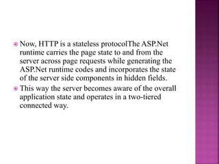  Now, HTTP is a stateless protocolThe ASP.Net
runtime carries the page state to and from the
server across page requests while generating the
ASP.Net runtime codes and incorporates the state
of the server side components in hidden fields.
 This way the server becomes aware of the overall
application state and operates in a two-tiered
connected way.
 