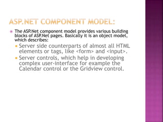  The ASP.Net component model provides various building
blocks of ASP.Net pages. Basically it is an object model,
which describes:
 Server side counterparts of almost all HTML
elements or tags, like <form> and <input>.
 Server controls, which help in developing
complex user-interface for example the
Calendar control or the Gridview control.
 