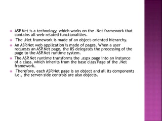  ASP.Net is a technology, which works on the .Net framework that
contains all web-related functionalities.
 The .Net framework is made of an object-oriented hierarchy.
 An ASP.Net web application is made of pages. When a user
requests an ASP.Net page, the IIS delegates the processing of the
page to the ASP.Net runtime system.
 The ASP.Net runtime transforms the .aspx page into an instance
of a class, which inherits from the base class Page of the .Net
framework.
 Therefore, each ASP.Net page is an object and all its components
i.e., the server-side controls are also objects.
 