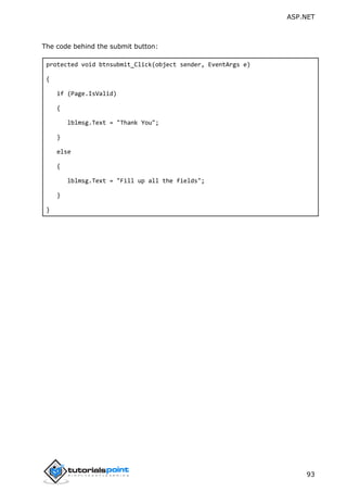 ASP.NET
93
The code behind the submit button:
protected void btnsubmit_Click(object sender, EventArgs e)
{
if (Page.IsValid)
{
lblmsg.Text = "Thank You";
}
else
{
lblmsg.Text = "Fill up all the fields";
}
}
 