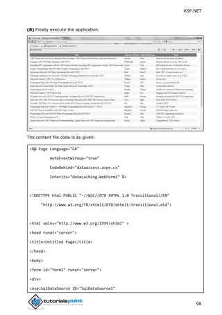 ASP.NET
98
(8) Finally execute the application.
The content file code is as given:
<%@ Page Language="C#"
AutoEventWireup="true"
CodeBehind="dataaccess.aspx.cs"
Inherits="datacaching.WebForm1" %>
<!DOCTYPE html PUBLIC "-//W3C//DTD XHTML 1.0 Transitional//EN"
"http://www.w3.org/TR/xhtml1/DTD/xhtml1-transitional.dtd">
<html xmlns="http://www.w3.org/1999/xhtml" >
<head runat="server">
<title>Untitled Page</title>
</head>
<body>
<form id="form1" runat="server">
<div>
<asp:SqlDataSource ID="SqlDataSource1"
 