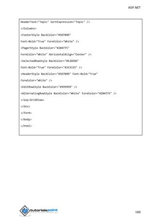 ASP.NET
100
HeaderText="Topic" SortExpression="Topic" />
</Columns>
<FooterStyle BackColor="#5D7B9D"
Font-Bold="True" ForeColor="White" />
<PagerStyle BackColor="#284775"
ForeColor="White" HorizontalAlign="Center" />
<SelectedRowStyle BackColor="#E2DED6"
Font-Bold="True" ForeColor="#333333" />
<HeaderStyle BackColor="#5D7B9D" Font-Bold="True"
ForeColor="White" />
<EditRowStyle BackColor="#999999" />
<AlternatingRowStyle BackColor="White" ForeColor="#284775" />
</asp:GridView>
</div>
</form>
</body>
</html>
 