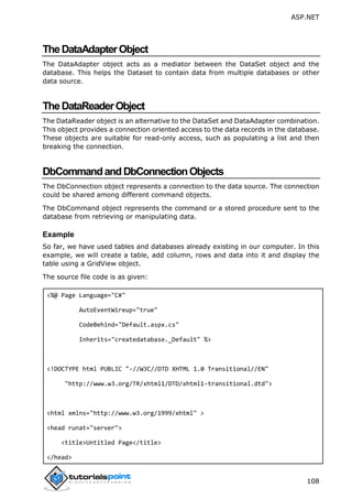 ASP.NET
108
TheDataAdapterObject
The DataAdapter object acts as a mediator between the DataSet object and the
database. This helps the Dataset to contain data from multiple databases or other
data source.
TheDataReaderObject
The DataReader object is an alternative to the DataSet and DataAdapter combination.
This object provides a connection oriented access to the data records in the database.
These objects are suitable for read-only access, such as populating a list and then
breaking the connection.
DbCommandandDbConnectionObjects
The DbConnection object represents a connection to the data source. The connection
could be shared among different command objects.
The DbCommand object represents the command or a stored procedure sent to the
database from retrieving or manipulating data.
Example
So far, we have used tables and databases already existing in our computer. In this
example, we will create a table, add column, rows and data into it and display the
table using a GridView object.
The source file code is as given:
<%@ Page Language="C#"
AutoEventWireup="true"
CodeBehind="Default.aspx.cs"
Inherits="createdatabase._Default" %>
<!DOCTYPE html PUBLIC "-//W3C//DTD XHTML 1.0 Transitional//EN"
"http://www.w3.org/TR/xhtml1/DTD/xhtml1-transitional.dtd">
<html xmlns="http://www.w3.org/1999/xhtml" >
<head runat="server">
<title>Untitled Page</title>
</head>
 