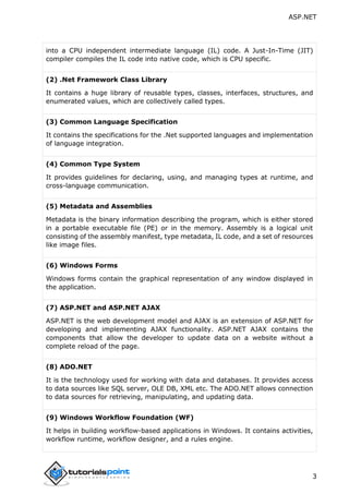 ASP.NET
3
into a CPU independent intermediate language (IL) code. A Just-In-Time (JIT)
compiler compiles the IL code into native code, which is CPU specific.
(2) .Net Framework Class Library
It contains a huge library of reusable types, classes, interfaces, structures, and
enumerated values, which are collectively called types.
(3) Common Language Specification
It contains the specifications for the .Net supported languages and implementation
of language integration.
(4) Common Type System
It provides guidelines for declaring, using, and managing types at runtime, and
cross-language communication.
(5) Metadata and Assemblies
Metadata is the binary information describing the program, which is either stored
in a portable executable file (PE) or in the memory. Assembly is a logical unit
consisting of the assembly manifest, type metadata, IL code, and a set of resources
like image files.
(6) Windows Forms
Windows forms contain the graphical representation of any window displayed in
the application.
(7) ASP.NET and ASP.NET AJAX
ASP.NET is the web development model and AJAX is an extension of ASP.NET for
developing and implementing AJAX functionality. ASP.NET AJAX contains the
components that allow the developer to update data on a website without a
complete reload of the page.
(8) ADO.NET
It is the technology used for working with data and databases. It provides access
to data sources like SQL server, OLE DB, XML etc. The ADO.NET allows connection
to data sources for retrieving, manipulating, and updating data.
(9) Windows Workflow Foundation (WF)
It helps in building workflow-based applications in Windows. It contains activities,
workflow runtime, workflow designer, and a rules engine.
 