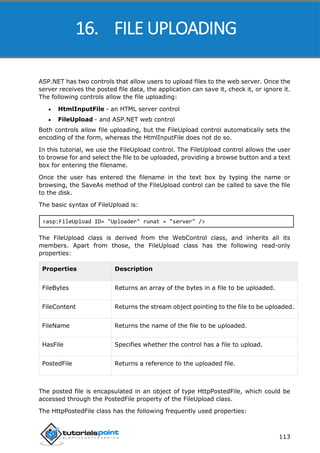 ASP.NET
113
ASP.NET has two controls that allow users to upload files to the web server. Once the
server receives the posted file data, the application can save it, check it, or ignore it.
The following controls allow the file uploading:
 HtmlInputFile - an HTML server control
 FileUpload - and ASP.NET web control
Both controls allow file uploading, but the FileUpload control automatically sets the
encoding of the form, whereas the HtmlInputFile does not do so.
In this tutorial, we use the FileUpload control. The FileUpload control allows the user
to browse for and select the file to be uploaded, providing a browse button and a text
box for entering the filename.
Once the user has entered the filename in the text box by typing the name or
browsing, the SaveAs method of the FileUpload control can be called to save the file
to the disk.
The basic syntax of FileUpload is:
<asp:FileUpload ID= "Uploader" runat = "server" />
The FileUpload class is derived from the WebControl class, and inherits all its
members. Apart from those, the FileUpload class has the following read-only
properties:
Properties Description
FileBytes Returns an array of the bytes in a file to be uploaded.
FileContent Returns the stream object pointing to the file to be uploaded.
FileName Returns the name of the file to be uploaded.
HasFile Specifies whether the control has a file to upload.
PostedFile Returns a reference to the uploaded file.
The posted file is encapsulated in an object of type HttpPostedFile, which could be
accessed through the PostedFile property of the FileUpload class.
The HttpPostedFile class has the following frequently used properties:
16. FILE UPLOADING
 