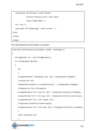 ASP.NET
115
<asp:Button ID="btnsave" runat="server"
onclick="btnsave_Click" Text="Save"
style="width:85px" />
<br /><br />
<asp:Label ID="lblmessage" runat="server" />
</div>
</form>
</body>
The code behind the save button is as given:
protected void btnsave_Click(object sender, EventArgs e)
{
StringBuilder sb = new StringBuilder();
if (FileUpload1.HasFile)
{
try
{
sb.AppendFormat(" Uploading file: {0}", FileUpload1.FileName);
//saving the file
FileUpload1.SaveAs("<c:SaveDirectory>" + FileUpload1.FileName);
//Showing the file information
sb.AppendFormat("<br/> Save As: {0}", FileUpload1.PostedFile.FileName);
sb.AppendFormat("<br/> File type: {0}", FileUpload1.PostedFile.ContentType);
sb.AppendFormat("<br/> File length: {0}",
FileUpload1.PostedFile.ContentLength);
sb.AppendFormat("<br/> File name: {0}", FileUpload1.PostedFile.FileName);
}
catch (Exception ex)
{
 