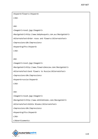 ASP.NET
119
<Keyword>flowers</Keyword>
</Ad>
<Ad>
<ImageUrl>rose2.jpg</ImageUrl>
<NavigateUrl>http://www.babybouquets.com.au</NavigateUrl>
<AlternateText>Order roses and flowers</AlternateText>
<Impressions>20</Impressions>
<Keyword>gifts</Keyword>
</Ad>
<Ad>
<ImageUrl>rose3.jpg</ImageUrl>
<NavigateUrl>http://www.flowers2moscow.com</NavigateUrl>
<AlternateText>Send flowers to Russia</AlternateText>
<Impressions>20</Impressions>
<Keyword>russia</Keyword>
</Ad>
<Ad>
<ImageUrl>rose4.jpg</ImageUrl>
<NavigateUrl>http://www.edibleblooms.com</NavigateUrl>
<AlternateText>Edible Blooms</AlternateText>
<Impressions>20</Impressions>
<Keyword>gifts</Keyword>
</Ad>
</Advertisements>
 