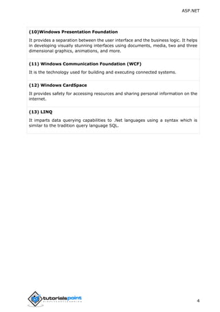 ASP.NET
4
(10)Windows Presentation Foundation
It provides a separation between the user interface and the business logic. It helps
in developing visually stunning interfaces using documents, media, two and three
dimensional graphics, animations, and more.
(11) Windows Communication Foundation (WCF)
It is the technology used for building and executing connected systems.
(12) Windows CardSpace
It provides safety for accessing resources and sharing personal information on the
internet.
(13) LINQ
It imparts data querying capabilities to .Net languages using a syntax which is
similar to the tradition query language SQL.
 