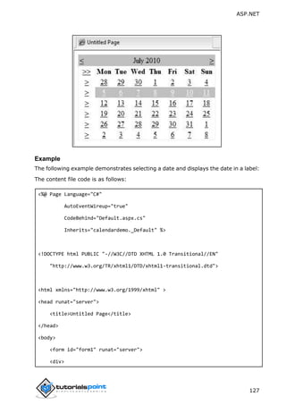 ASP.NET
127
Example
The following example demonstrates selecting a date and displays the date in a label:
The content file code is as follows:
<%@ Page Language="C#"
AutoEventWireup="true"
CodeBehind="Default.aspx.cs"
Inherits="calendardemo._Default" %>
<!DOCTYPE html PUBLIC "-//W3C//DTD XHTML 1.0 Transitional//EN"
"http://www.w3.org/TR/xhtml1/DTD/xhtml1-transitional.dtd">
<html xmlns="http://www.w3.org/1999/xhtml" >
<head runat="server">
<title>Untitled Page</title>
</head>
<body>
<form id="form1" runat="server">
<div>
 