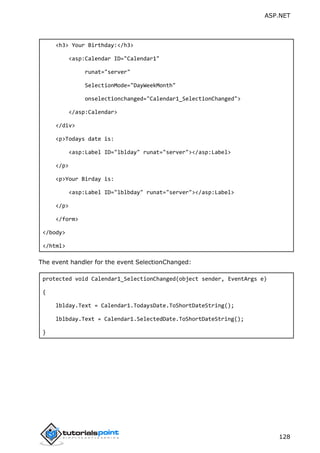 ASP.NET
128
<h3> Your Birthday:</h3>
<asp:Calendar ID="Calendar1"
runat="server"
SelectionMode="DayWeekMonth"
onselectionchanged="Calendar1_SelectionChanged">
</asp:Calendar>
</div>
<p>Todays date is:
<asp:Label ID="lblday" runat="server"></asp:Label>
</p>
<p>Your Birday is:
<asp:Label ID="lblbday" runat="server"></asp:Label>
</p>
</form>
</body>
</html>
The event handler for the event SelectionChanged:
protected void Calendar1_SelectionChanged(object sender, EventArgs e)
{
lblday.Text = Calendar1.TodaysDate.ToShortDateString();
lblbday.Text = Calendar1.SelectedDate.ToShortDateString();
}
 