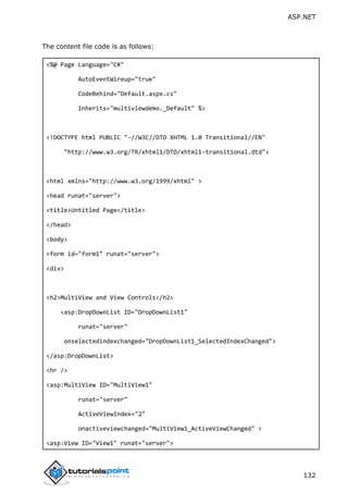 ASP.NET
132
The content file code is as follows:
<%@ Page Language="C#"
AutoEventWireup="true"
CodeBehind="Default.aspx.cs"
Inherits="multiviewdemo._Default" %>
<!DOCTYPE html PUBLIC "-//W3C//DTD XHTML 1.0 Transitional//EN"
"http://www.w3.org/TR/xhtml1/DTD/xhtml1-transitional.dtd">
<html xmlns="http://www.w3.org/1999/xhtml" >
<head runat="server">
<title>Untitled Page</title>
</head>
<body>
<form id="form1" runat="server">
<div>
<h2>MultiView and View Controls</h2>
<asp:DropDownList ID="DropDownList1"
runat="server"
onselectedindexchanged="DropDownList1_SelectedIndexChanged">
</asp:DropDownList>
<hr />
<asp:MultiView ID="MultiView1"
runat="server"
ActiveViewIndex="2"
onactiveviewchanged="MultiView1_ActiveViewChanged" >
<asp:View ID="View1" runat="server">
 