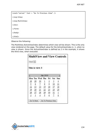 ASP.NET
134
runat="server" Text = "Go To Previous View" />
</asp:View>
</asp:MultiView>
</div>
</form>
</body>
</html>
Observe the following:
The MultiView.ActiveViewIndex determines which view will be shown. This is the only
view rendered on the page. The default value for the ActiveViewIndex is -1, when no
view is shown. Since the ActiveViewIndex is defined as 2 in the example, it shows
the third view, when executed.
 
