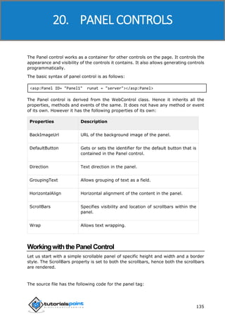 ASP.NET
135
The Panel control works as a container for other controls on the page. It controls the
appearance and visibility of the controls it contains. It also allows generating controls
programmatically.
The basic syntax of panel control is as follows:
<asp:Panel ID= "Panel1" runat = "server"></asp:Panel>
The Panel control is derived from the WebControl class. Hence it inherits all the
properties, methods and events of the same. It does not have any method or event
of its own. However it has the following properties of its own:
Properties Description
BackImageUrl URL of the background image of the panel.
DefaultButton Gets or sets the identifier for the default button that is
contained in the Panel control.
Direction Text direction in the panel.
GroupingText Allows grouping of text as a field.
HorizontalAlign Horizontal alignment of the content in the panel.
ScrollBars Specifies visibility and location of scrollbars within the
panel.
Wrap Allows text wrapping.
WorkingwiththePanelControl
Let us start with a simple scrollable panel of specific height and width and a border
style. The ScrollBars property is set to both the scrollbars, hence both the scrollbars
are rendered.
The source file has the following code for the panel tag:
20. PANEL CONTROLS
 