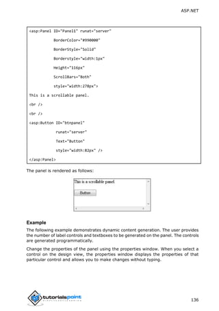 ASP.NET
136
<asp:Panel ID="Panel1" runat="server"
BorderColor="#990000"
BorderStyle="Solid"
Borderstyle="width:1px"
Height="116px"
ScrollBars="Both"
style="width:278px">
This is a scrollable panel.
<br />
<br />
<asp:Button ID="btnpanel"
runat="server"
Text="Button"
style="width:82px" />
</asp:Panel>
The panel is rendered as follows:
Example
The following example demonstrates dynamic content generation. The user provides
the number of label controls and textboxes to be generated on the panel. The controls
are generated programmatically.
Change the properties of the panel using the properties window. When you select a
control on the design view, the properties window displays the properties of that
particular control and allows you to make changes without typing.
 