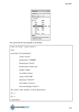 ASP.NET
137
The source file for the example is as follows:
<form id="form1" runat="server">
<div>
<asp:Panel ID="pnldynamic"
runat="server"
BorderColor="#990000"
BorderStyle="Solid"
Borderstyle="width:1px"
Height="150px"
ScrollBars="Auto"
style="width:60%"
BackColor="#CCCCFF"
Font-Names="Courier"
HorizontalAlign="Center">
This panel shows dynamic control generation:
<br />
<br />
</asp:Panel>
 