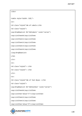 ASP.NET
138
</div>
<table style="width: 51%;">
<tr>
<td class="style2">No of Labels:</td>
<td class="style1">
<asp:DropDownList ID="ddllabels" runat="server">
<asp:ListItem>0</asp:ListItem>
<asp:ListItem>1</asp:ListItem>
<asp:ListItem>2</asp:ListItem>
<asp:ListItem>3</asp:ListItem>
<asp:ListItem>4</asp:ListItem>
</asp:DropDownList>
</td>
</tr>
<tr>
<td class="style2"> </td>
<td class="style1"> </td>
</tr>
<tr>
<td class="style2">No of Text Boxes :</td>
<td class="style1">
<asp:DropDownList ID="ddltextbox" runat="server">
<asp:ListItem>0</asp:ListItem>
<asp:ListItem Value="1"></asp:ListItem>
<asp:ListItem>2</asp:ListItem>
<asp:ListItem>3</asp:ListItem>
<asp:ListItem Value="4"></asp:ListItem>
 