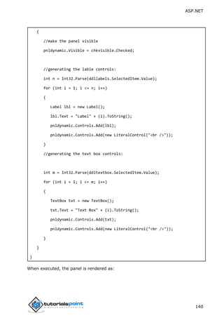 ASP.NET
140
{
//make the panel visible
pnldynamic.Visible = chkvisible.Checked;
//generating the lable controls:
int n = Int32.Parse(ddllabels.SelectedItem.Value);
for (int i = 1; i <= n; i++)
{
Label lbl = new Label();
lbl.Text = "Label" + (i).ToString();
pnldynamic.Controls.Add(lbl);
pnldynamic.Controls.Add(new LiteralControl("<br />"));
}
//generating the text box controls:
int m = Int32.Parse(ddltextbox.SelectedItem.Value);
for (int i = 1; i <= m; i++)
{
TextBox txt = new TextBox();
txt.Text = "Text Box" + (i).ToString();
pnldynamic.Controls.Add(txt);
pnldynamic.Controls.Add(new LiteralControl("<br />"));
}
}
}
When executed, the panel is rendered as:
 