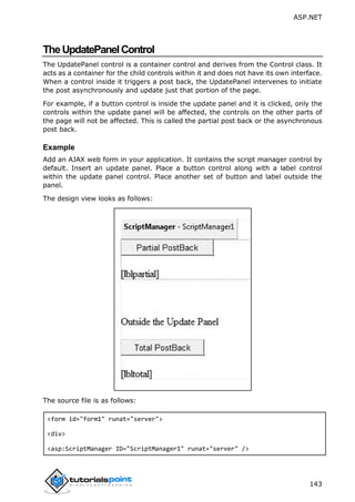 ASP.NET
143
TheUpdatePanelControl
The UpdatePanel control is a container control and derives from the Control class. It
acts as a container for the child controls within it and does not have its own interface.
When a control inside it triggers a post back, the UpdatePanel intervenes to initiate
the post asynchronously and update just that portion of the page.
For example, if a button control is inside the update panel and it is clicked, only the
controls within the update panel will be affected, the controls on the other parts of
the page will not be affected. This is called the partial post back or the asynchronous
post back.
Example
Add an AJAX web form in your application. It contains the script manager control by
default. Insert an update panel. Place a button control along with a label control
within the update panel control. Place another set of button and label outside the
panel.
The design view looks as follows:
The source file is as follows:
<form id="form1" runat="server">
<div>
<asp:ScriptManager ID="ScriptManager1" runat="server" />
 