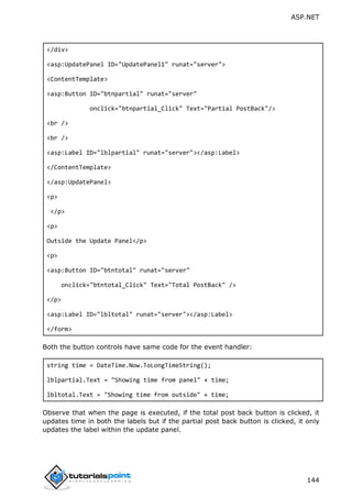 ASP.NET
144
</div>
<asp:UpdatePanel ID="UpdatePanel1" runat="server">
<ContentTemplate>
<asp:Button ID="btnpartial" runat="server"
onclick="btnpartial_Click" Text="Partial PostBack"/>
<br />
<br />
<asp:Label ID="lblpartial" runat="server"></asp:Label>
</ContentTemplate>
</asp:UpdatePanel>
<p>
</p>
<p>
Outside the Update Panel</p>
<p>
<asp:Button ID="btntotal" runat="server"
onclick="btntotal_Click" Text="Total PostBack" />
</p>
<asp:Label ID="lbltotal" runat="server"></asp:Label>
</form>
Both the button controls have same code for the event handler:
string time = DateTime.Now.ToLongTimeString();
lblpartial.Text = "Showing time from panel" + time;
lbltotal.Text = "Showing time from outside" + time;
Observe that when the page is executed, if the total post back button is clicked, it
updates time in both the labels but if the partial post back button is clicked, it only
updates the label within the update panel.
 