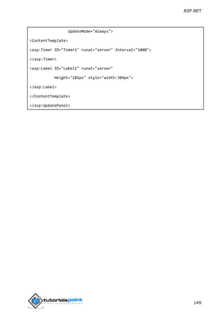 ASP.NET
149
UpdateMode="Always">
<ContentTemplate>
<asp:Timer ID="Timer1" runat="server" Interval="1000">
</asp:Timer>
<asp:Label ID="Label1" runat="server"
Height="101px" style="width:304px">
</asp:Label>
</ContentTemplate>
</asp:UpdatePanel>
 