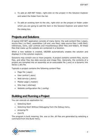 ASP.NET
7
 To add an ASP.NET folder, right-click on the project in the Solution Explorer
and select the folder from the list.
 To add an existing item to the site, right-click on the project or folder under
which you are going to add the item in the Solution Explorer and select from
the dialog box.
ProjectsandSolutions
A typical ASP.NET application consists of many items: the web content files (.aspx),
source files (.cs files), assemblies (.dll and .exe files), data source files (.mdb files),
references, icons, user controls and miscellaneous other files and folders. All these
files that make up the website are contained in a Solution.
When a new website is created, VB2008 automatically creates the solution and
displays it in the solution explorer.
Solutions may contain one or more projects. A project contains content files, source
files, and other files like data sources and image files. Generally, the contents of a
project are compiled into an assembly as an executable file (.exe) or a dynamic link
library (.dll) file.
Typically a project contains the following content files:
 Page file (.aspx)
 User control (.ascx)
 Web service (.asmx)
 Master page (.master)
 Site map (.sitemap)
 Website configuration file (.config)
BuildingandRunningaProject
You can execute an application by:
 Selecting Start
 Selecting Start Without Debugging from the Debug menu,
 pressing F5
 Ctrl-F5
The program is built meaning, the .exe or the .dll files are generated by selecting a
command from the Build menu.
 