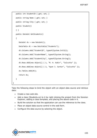 ASP.NET
155
public int StudentID { get; set; }
public string Name { get; set; }
public string City { get; set; }
public Student()
{ }
public DataSet GetStudents()
{
DataSet ds = new DataSet();
DataTable dt = new DataTable("Students");
dt.Columns.Add("StudentID", typeof(System.Int32));
dt.Columns.Add("StudentName", typeof(System.String));
dt.Columns.Add("StudentCity", typeof(System.String));
dt.Rows.Add(new object[] { 1, "M. H. Kabir", "Calcutta" });
dt.Rows.Add(new object[] { 2, "Ayan J. Sarkar", "Calcutta" });
ds.Tables.Add(dt);
return ds;
}
}
Take the following steps to bind the object with an object data source and retrieve
data:
 Create a new web site.
 Add a class (Students.cs) to it by right clicking the project from the Solution
Explorer, adding a class template, and placing the above code in it.
 Build the solution so that the application can use the reference to the class.
 Place an object data source control in the web form.
 Configure the data source by selecting the object.
 