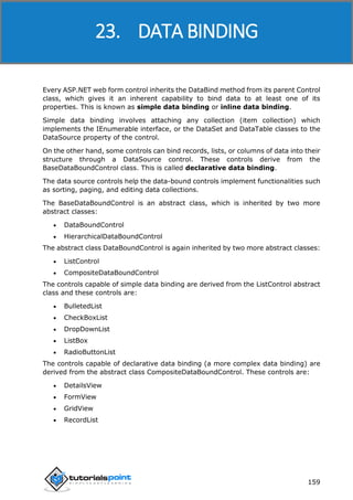 ASP.NET
159
Every ASP.NET web form control inherits the DataBind method from its parent Control
class, which gives it an inherent capability to bind data to at least one of its
properties. This is known as simple data binding or inline data binding.
Simple data binding involves attaching any collection (item collection) which
implements the IEnumerable interface, or the DataSet and DataTable classes to the
DataSource property of the control.
On the other hand, some controls can bind records, lists, or columns of data into their
structure through a DataSource control. These controls derive from the
BaseDataBoundControl class. This is called declarative data binding.
The data source controls help the data-bound controls implement functionalities such
as sorting, paging, and editing data collections.
The BaseDataBoundControl is an abstract class, which is inherited by two more
abstract classes:
 DataBoundControl
 HierarchicalDataBoundControl
The abstract class DataBoundControl is again inherited by two more abstract classes:
 ListControl
 CompositeDataBoundControl
The controls capable of simple data binding are derived from the ListControl abstract
class and these controls are:
 BulletedList
 CheckBoxList
 DropDownList
 ListBox
 RadioButtonList
The controls capable of declarative data binding (a more complex data binding) are
derived from the abstract class CompositeDataBoundControl. These controls are:
 DetailsView
 FormView
 GridView
 RecordList
23. DATA BINDING
 