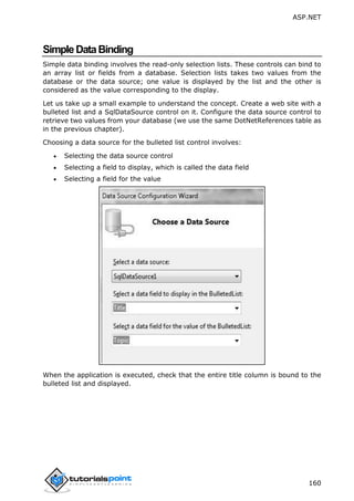 ASP.NET
160
SimpleDataBinding
Simple data binding involves the read-only selection lists. These controls can bind to
an array list or fields from a database. Selection lists takes two values from the
database or the data source; one value is displayed by the list and the other is
considered as the value corresponding to the display.
Let us take up a small example to understand the concept. Create a web site with a
bulleted list and a SqlDataSource control on it. Configure the data source control to
retrieve two values from your database (we use the same DotNetReferences table as
in the previous chapter).
Choosing a data source for the bulleted list control involves:
 Selecting the data source control
 Selecting a field to display, which is called the data field
 Selecting a field for the value
When the application is executed, check that the entire title column is bound to the
bulleted list and displayed.
 