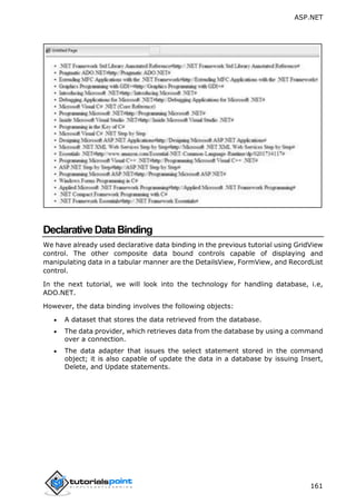 ASP.NET
161
DeclarativeDataBinding
We have already used declarative data binding in the previous tutorial using GridView
control. The other composite data bound controls capable of displaying and
manipulating data in a tabular manner are the DetailsView, FormView, and RecordList
control.
In the next tutorial, we will look into the technology for handling database, i.e,
ADO.NET.
However, the data binding involves the following objects:
 A dataset that stores the data retrieved from the database.
 The data provider, which retrieves data from the database by using a command
over a connection.
 The data adapter that issues the select statement stored in the command
object; it is also capable of update the data in a database by issuing Insert,
Delete, and Update statements.
 