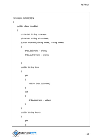 ASP.NET
163
namespace databinding
{
public class booklist
{
protected String bookname;
protected String authorname;
public booklist(String bname, String aname)
{
this.bookname = bname;
this.authorname = aname;
}
public String Book
{
get
{
return this.bookname;
}
set
{
this.bookname = value;
}
}
public String Author
{
get
{
 