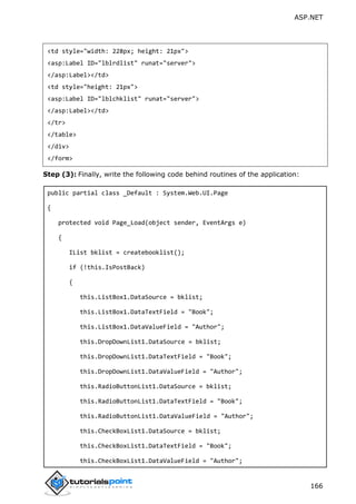 ASP.NET
166
<td style="width: 228px; height: 21px">
<asp:Label ID="lblrdlist" runat="server">
</asp:Label></td>
<td style="height: 21px">
<asp:Label ID="lblchklist" runat="server">
</asp:Label></td>
</tr>
</table>
</div>
</form>
Step (3): Finally, write the following code behind routines of the application:
public partial class _Default : System.Web.UI.Page
{
protected void Page_Load(object sender, EventArgs e)
{
IList bklist = createbooklist();
if (!this.IsPostBack)
{
this.ListBox1.DataSource = bklist;
this.ListBox1.DataTextField = "Book";
this.ListBox1.DataValueField = "Author";
this.DropDownList1.DataSource = bklist;
this.DropDownList1.DataTextField = "Book";
this.DropDownList1.DataValueField = "Author";
this.RadioButtonList1.DataSource = bklist;
this.RadioButtonList1.DataTextField = "Book";
this.RadioButtonList1.DataValueField = "Author";
this.CheckBoxList1.DataSource = bklist;
this.CheckBoxList1.DataTextField = "Book";
this.CheckBoxList1.DataValueField = "Author";
 