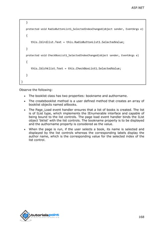 ASP.NET
168
}
protected void RadioButtonList1_SelectedIndexChanged(object sender, EventArgs e)
{
this.lblrdlist.Text = this.RadioButtonList1.SelectedValue;
}
protected void CheckBoxList1_SelectedIndexChanged(object sender, EventArgs e)
{
this.lblchklist.Text = this.CheckBoxList1.SelectedValue;
}
}
Observe the following:
 The booklist class has two properties: bookname and authorname.
 The createbooklist method is a user defined method that creates an array of
booklist objects named allbooks.
 The Page_Load event handler ensures that a list of books is created. The list
is of IList type, which implements the IEnumerable interface and capable of
being bound to the list controls. The page load event handler binds the IList
object 'bklist' with the list controls. The bookname property is to be displayed
and the authorname property is considered as the value.
 When the page is run, if the user selects a book, its name is selected and
displayed by the list controls whereas the corresponding labels display the
author name, which is the corresponding value for the selected index of the
list control.
 