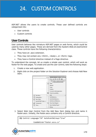 ASP.NET
170
ASP.NET allows the users to create controls. These user defined controls are
categorized into:
 User controls
 Custom controls
UserControls
User controls behaves like miniature ASP.NET pages or web forms, which could be
used by many other pages. These are derived from the System.Web.UI.UserControl
class. These controls have the following characteristics:
 They have an .ascx extension.
 They may not contain any <html>, <body>, or <form> tags.
 They have a Control directive instead of a Page directive.
To understand the concept, let us create a simple user control, which will work as
footer for the web pages. To create and use the user control, take the following steps:
1. Create a new web application.
2. Right click on the project folder on the Solution Explorer and choose Add New
Item.
3. Select Web User Control from the Add New Item dialog box and name it
footer.ascx. Initially, the footer.ascx contains only a Control directive.
<%@ Control Language="C#" AutoEventWireup="true"
CodeBehind="footer.ascx.cs"
24. CUSTOM CONTROLS
 