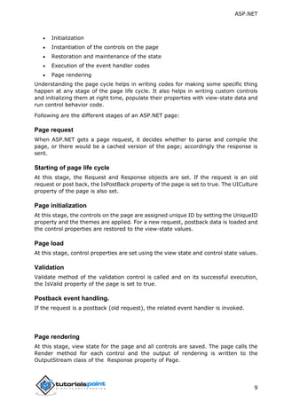 ASP.NET
9
 Initialization
 Instantiation of the controls on the page
 Restoration and maintenance of the state
 Execution of the event handler codes
 Page rendering
Understanding the page cycle helps in writing codes for making some specific thing
happen at any stage of the page life cycle. It also helps in writing custom controls
and initializing them at right time, populate their properties with view-state data and
run control behavior code.
Following are the different stages of an ASP.NET page:
Page request
When ASP.NET gets a page request, it decides whether to parse and compile the
page, or there would be a cached version of the page; accordingly the response is
sent.
Starting of page life cycle
At this stage, the Request and Response objects are set. If the request is an old
request or post back, the IsPostBack property of the page is set to true. The UICulture
property of the page is also set.
Page initialization
At this stage, the controls on the page are assigned unique ID by setting the UniqueID
property and the themes are applied. For a new request, postback data is loaded and
the control properties are restored to the view-state values.
Page load
At this stage, control properties are set using the view state and control state values.
Validation
Validate method of the validation control is called and on its successful execution,
the IsValid property of the page is set to true.
Postback event handling.
If the request is a postback (old request), the related event handler is invoked.
Page rendering
At this stage, view state for the page and all controls are saved. The page calls the
Render method for each control and the output of rendering is written to the
OutputStream class of the Response property of Page.
 