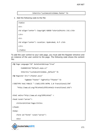 ASP.NET
171
Inherits="customcontroldemo.footer" %>
4. Add the following code to the file:
<table>
<tr>
<td align="center"> Copyright ©2010 TutorialPoints Ltd.</td>
</tr>
<tr>
<td align="center"> Location: Hyderabad, A.P </td>
</tr>
</table>
To add the user control to your web page, you must add the Register directive and
an instance of the user control to the page. The following code shows the content
file:
<%@ Page Language="C#" AutoEventWireup="true"
CodeBehind="Default.aspx.cs"
Inherits="customcontroldemo._Default" %>
<%@ Register Src="~/footer.ascx"
TagName="footer" TagPrefix="Tfooter" %>
<!DOCTYPE html PUBLIC "-//W3C//DTD XHTML 1.0 Transitional//EN"
"http://www.w3.org/TR/xhtml1/DTD/xhtml1-transitional.dtd">
<html xmlns="http://www.w3.org/1999/xhtml" >
<head runat="server">
<title>Untitled Page</title>
</head>
<body>
<form id="form1" runat="server">
<div>
 