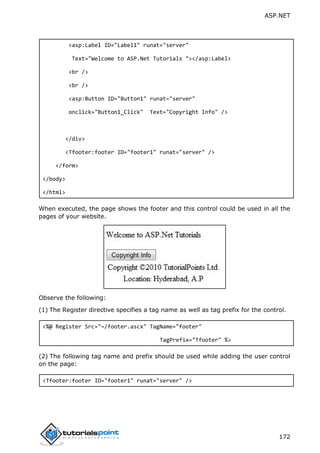 ASP.NET
172
<asp:Label ID="Label1" runat="server"
Text="Welcome to ASP.Net Tutorials "></asp:Label>
<br />
<br />
<asp:Button ID="Button1" runat="server"
onclick="Button1_Click" Text="Copyright Info" />
</div>
<Tfooter:footer ID="footer1" runat="server" />
</form>
</body>
</html>
When executed, the page shows the footer and this control could be used in all the
pages of your website.
Observe the following:
(1) The Register directive specifies a tag name as well as tag prefix for the control.
<%@ Register Src="~/footer.ascx" TagName="footer"
TagPrefix="Tfooter" %>
(2) The following tag name and prefix should be used while adding the user control
on the page:
<Tfooter:footer ID="footer1" runat="server" />
 