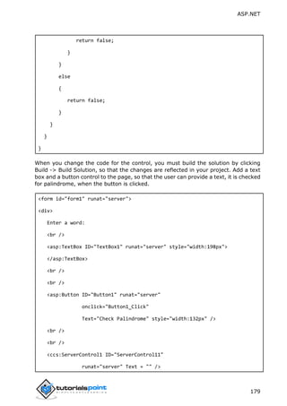 ASP.NET
179
return false;
}
}
else
{
return false;
}
}
}
}
When you change the code for the control, you must build the solution by clicking
Build -> Build Solution, so that the changes are reflected in your project. Add a text
box and a button control to the page, so that the user can provide a text, it is checked
for palindrome, when the button is clicked.
<form id="form1" runat="server">
<div>
Enter a word:
<br />
<asp:TextBox ID="TextBox1" runat="server" style="width:198px">
</asp:TextBox>
<br />
<br />
<asp:Button ID="Button1" runat="server"
onclick="Button1_Click"
Text="Check Palindrome" style="width:132px" />
<br />
<br />
<ccs:ServerControl1 ID="ServerControl11"
runat="server" Text = "" />
 
