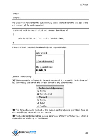 ASP.NET
180
</div>
</form>
The Click event handler for the button simply copies the text from the text box to the
text property of the custom control.
protected void Button1_Click(object sender, EventArgs e)
{
this.ServerControl11.Text = this.TextBox1.Text;
}
When executed, the control successfully checks palindromes.
Observe the following:
(1) When you add a reference to the custom control, it is added to the toolbox and
you can directly use it from the toolbox similar to any other control.
(2) The RenderContents method of the custom control class is overridden here as
you can add your own methods and events.
(3) The RenderContents method takes a parameter of HtmlTextWriter type, which is
responsible for rendering on the browser.
 