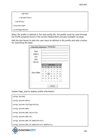 ASP.NET
182
</group>
</properties>
</profile>
</system.web>
</configuration>
When the profile is defined in the web.config file, the profile could be used through
the Profile property found in the current HttpContext and also available via page.
Add the text boxes to take the user input as defined in the profile and add a button
for submitting the data:
Update Page_load to display profile information:
using System;
using System.Data;
using System.Configuration;
using System.Web;
using System.Web.Security;
using System.Web.UI;
using System.Web.UI.WebControls;
using System.Web.UI.WebControls.WebParts;
 