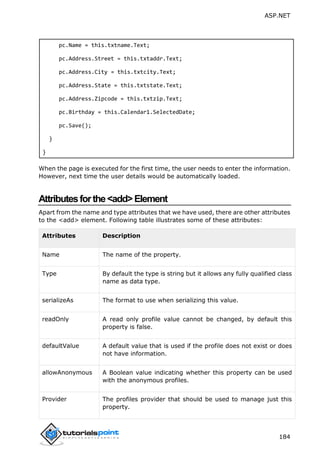 ASP.NET
184
pc.Name = this.txtname.Text;
pc.Address.Street = this.txtaddr.Text;
pc.Address.City = this.txtcity.Text;
pc.Address.State = this.txtstate.Text;
pc.Address.Zipcode = this.txtzip.Text;
pc.Birthday = this.Calendar1.SelectedDate;
pc.Save();
}
}
When the page is executed for the first time, the user needs to enter the information.
However, next time the user details would be automatically loaded.
Attributesforthe<add>Element
Apart from the name and type attributes that we have used, there are other attributes
to the <add> element. Following table illustrates some of these attributes:
Attributes Description
Name The name of the property.
Type By default the type is string but it allows any fully qualified class
name as data type.
serializeAs The format to use when serializing this value.
readOnly A read only profile value cannot be changed, by default this
property is false.
defaultValue A default value that is used if the profile does not exist or does
not have information.
allowAnonymous A Boolean value indicating whether this property can be used
with the anonymous profiles.
Provider The profiles provider that should be used to manage just this
property.
 