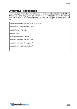 ASP.NET
185
AnonymousPersonalization
Anonymous personalization allows the user to personalize the site before identifying
themselves. For example, Amazon.com allows the user to add items in the shopping
cart before they log in. To enable this feature, the web.config file could be configured
as:
<anonymousIdentification enabled ="true"
cookieName=".ASPXANONYMOUSUSER"
cookieTimeout="120000"
cookiePath="/"
cookieRequiresSSL="false"
cookieSlidingExpiration="true"
cookieprotection="Encryption"
coolieless="UseDeviceProfile"/>
 