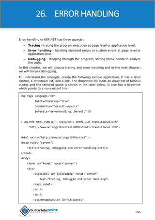 ASP.NET
186
Error handling in ASP.NET has three aspects:
 Tracing - tracing the program execution at page level or application level.
 Error handling - handling standard errors or custom errors at page level or
application level.
 Debugging - stepping through the program, setting break points to analyze
the code.
In this chapter, we will discuss tracing and error handling and in the next chapter,
we will discuss debugging.
To understand the concepts, create the following sample application. It has a label
control, a dropdown list, and a link. The dropdown list loads an array list of famous
quotes and the selected quote is shown in the label below. It also has a hyperlink
which points to a nonexistent link.
<%@ Page Language="C#"
AutoEventWireup="true"
CodeBehind="Default.aspx.cs"
Inherits="errorhandling._Default" %>
<!DOCTYPE html PUBLIC "-//W3C//DTD XHTML 1.0 Transitional//EN"
"http://www.w3.org/TR/xhtml1/DTD/xhtml1-transitional.dtd">
<html xmlns="http://www.w3.org/1999/xhtml" >
<head runat="server">
<title>Tracing, debugging and error handling</title>
</head>
<body>
<form id="form1" runat="server">
<div>
<asp:Label ID="lblheading" runat="server"
Text="Tracing, Debuggin and Error Handling">
</asp:Label>
<br />
<br />
<asp:DropDownList ID="ddlquotes"
26. ERROR HANDLING
 