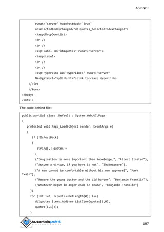 ASP.NET
187
runat="server" AutoPostBack="True"
onselectedindexchanged="ddlquotes_SelectedIndexChanged">
</asp:DropDownList>
<br />
<br />
<asp:Label ID="lblquotes" runat="server">
</asp:Label>
<br />
<br />
<asp:HyperLink ID="HyperLink1" runat="server"
NavigateUrl="mylink.htm">Link to:</asp:HyperLink>
</div>
</form>
</body>
</html>
The code behind file:
public partial class _Default : System.Web.UI.Page
{
protected void Page_Load(object sender, EventArgs e)
{
if (!IsPostBack)
{
string[,] quotes =
{
{"Imagination is more important than Knowledge.", "Albert Einsten"},
{"Assume a virtue, if you have it not", "Shakespeare"},
{"A man cannot be comfortable without his own approval", "Mark
Twain"},
{"Beware the young doctor and the old barber", "Benjamin Franklin"},
{"Whatever begun in anger ends in shame", "Benjamin Franklin"}
};
for (int i=0; i<quotes.GetLength(0); i++)
ddlquotes.Items.Add(new ListItem(quotes[i,0],
quotes[i,1]));
}
 