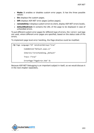 ASP.NET
193
 Mode: It enables or disables custom error pages. It has the three possible
values:
 On: displays the custom pages.
 Off: displays ASP.NET error pages (yellow pages).
 remoteOnly: It displays custom errors to client, display ASP.NET errors locally.
 defaultRedirect: It contains the URL of the page to be displayed in case of
unhandled errors.
To put different custom error pages for different type of errors, the <error> sub tags
are used, where different error pages are specified, based on the status code of the
errors.
To implement page level error handling, the Page directive could be modified:
<%@ Page Language="C#" AutoEventWireup="true"
CodeBehind="Default.aspx.cs"
Inherits="errorhandling._Default"
Trace ="true"
ErrorPage="PageError.htm" %>
Because ASP.NET Debugging is an important subject in itself, so we would discuss it
in the next chapter separately.
 
